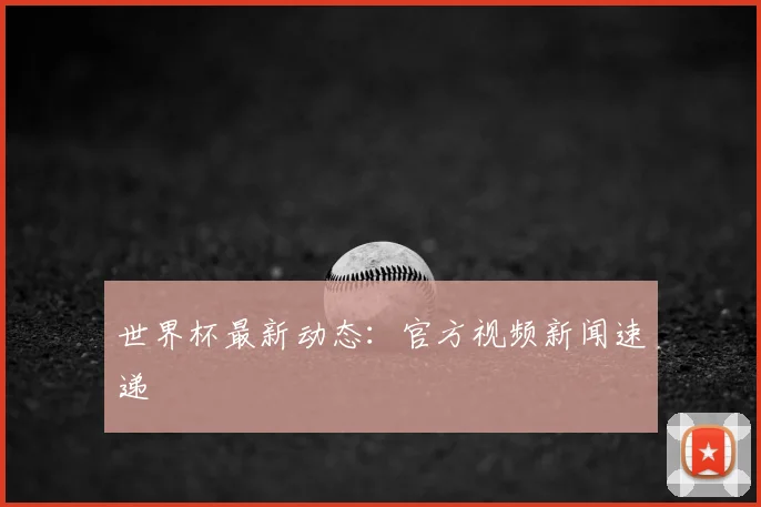 世界杯最新动态：官方视频新闻速递