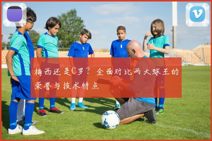 梅西还是C罗？全面对比两大球王的荣誉与技术特点