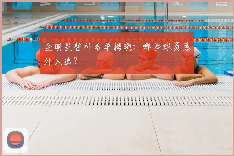 全明星替补名单揭晓：哪些球员意外入选？