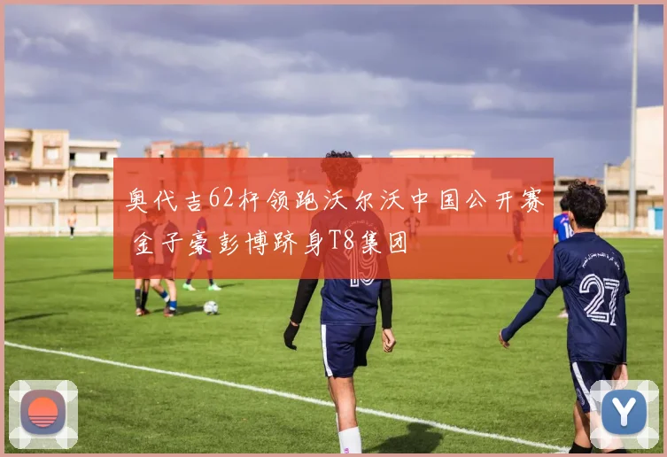 奥代吉62杆领跑沃尔沃中国公开赛 金子豪彭博跻身T8集团