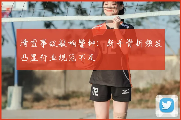 滑雪事故敲响警钟：新手骨折频发凸显行业规范不足