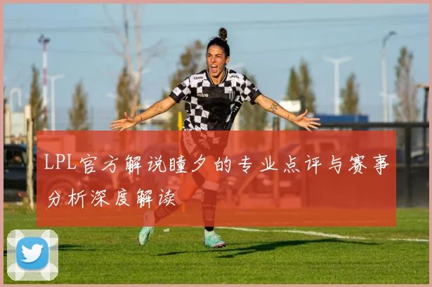 LPL官方解说瞳夕的专业点评与赛事分析深度解读
