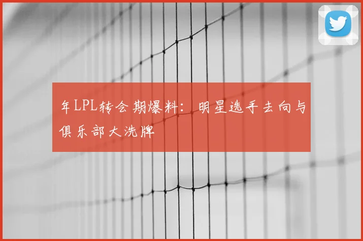 年LPL转会期爆料：明星选手去向与俱乐部大洗牌