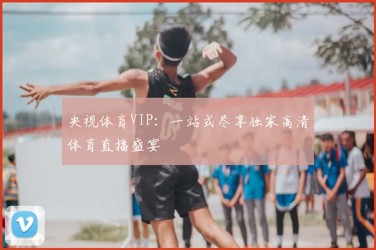 央视体育VIP：一站式尽享独家高清体育直播盛宴