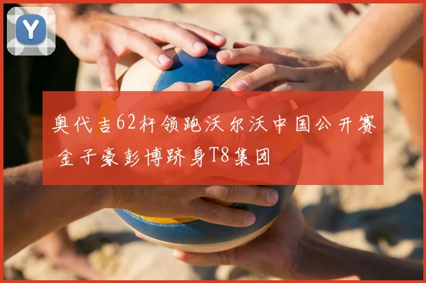 奥代吉62杆领跑沃尔沃中国公开赛 金子豪彭博跻身T8集团
