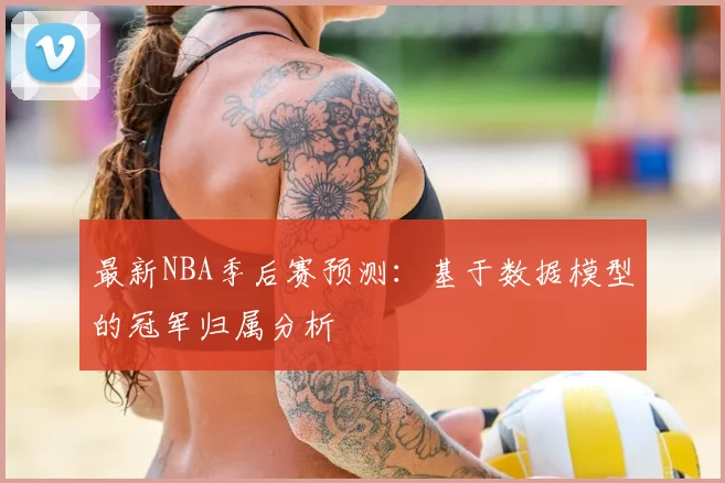 最新NBA季后赛预测：基于数据模型的冠军归属分析