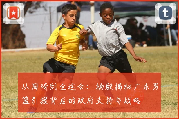 从周琦到全运会：杨毅揭秘广东男篮引援背后的政府支持与战略