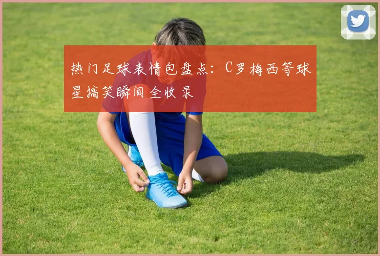 热门足球表情包盘点：C罗梅西等球星搞笑瞬间全收录