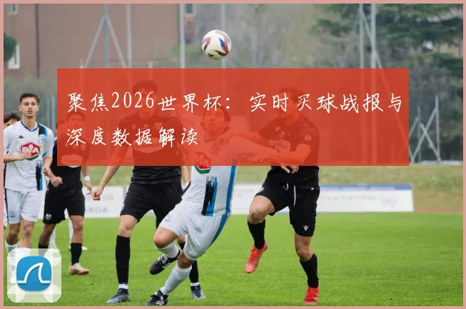 聚焦2026世界杯：实时买球战报与深度数据解读